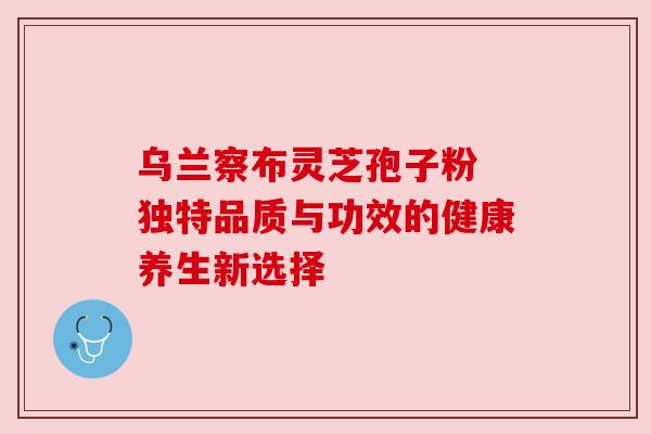 乌兰察布灵芝孢子粉 独特品质与功效的健康养生新选择 乌兰察布灵芝孢子粉 独特品质与功效的健康养生新选择