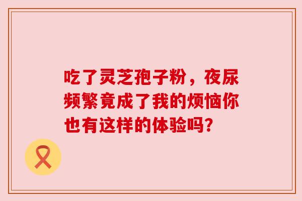 吃了灵芝孢子粉,夜尿频繁竟成了我的烦恼你也有这样的体验吗? 吃了灵芝孢子粉,夜尿频繁竟成了我的烦恼你也有这样的体验吗?