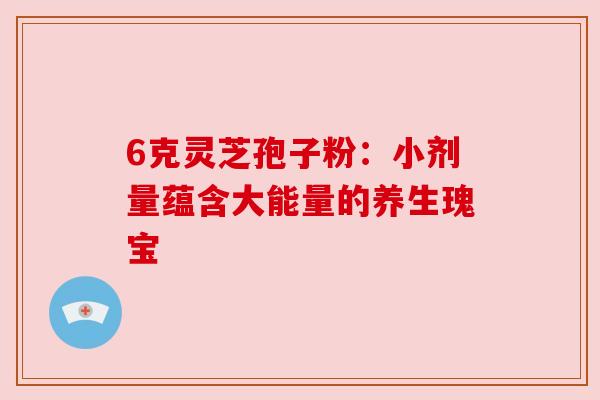 6克灵芝孢子粉:小剂量蕴含大能量的养生瑰宝 6克灵芝孢子粉:小剂量蕴含大能量的养生瑰宝