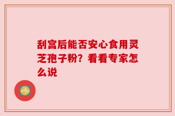 刮宫后能否安心食用灵芝孢子粉?看看专家怎么说 刮宫后能否安心食用灵芝孢子粉?看看专家怎么说