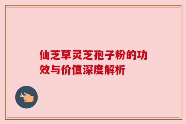 仙芝草灵芝孢子粉的功效与价值深度解析 仙芝草灵芝孢子粉的功效与价值深度解析