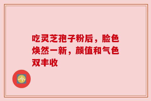 吃灵芝孢子粉后,脸色焕然一新,颜值和气色双丰收 吃灵芝孢子粉后,脸色焕然一新,颜值和气色双丰收