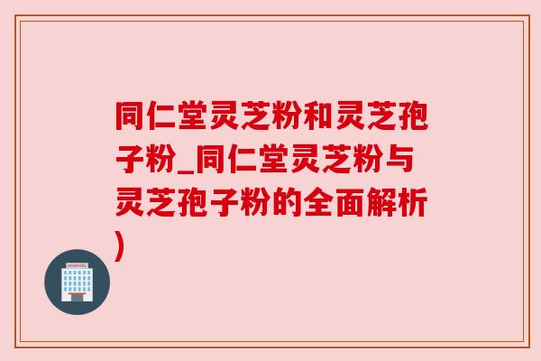 同仁堂灵芝粉和灵芝孢子粉_同仁堂灵芝粉与灵芝孢子粉的全面解析) 同仁堂灵芝粉和灵芝孢子粉_同仁堂灵芝粉与灵芝孢子粉的全面解析)
