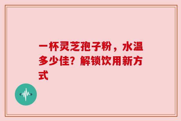 一杯灵芝孢子粉,水温多少佳?解锁饮用新方式 一杯灵芝孢子粉,水温多少佳?解锁饮用新方式