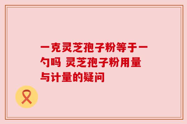 一克灵芝孢子粉等于一勺吗 灵芝孢子粉用量与计量的疑问 一克灵芝孢子粉等于一勺吗 灵芝孢子粉用量与计量的疑问