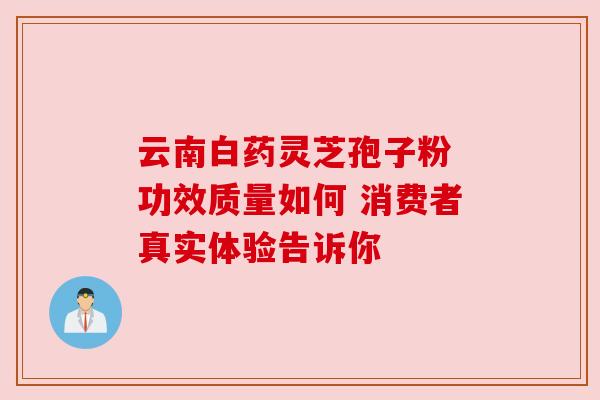云南白药灵芝孢子粉 功效质量如何 消费者真实体验告诉你 云南白药灵芝孢子粉 功效质量如何 消费者真实体验告诉你