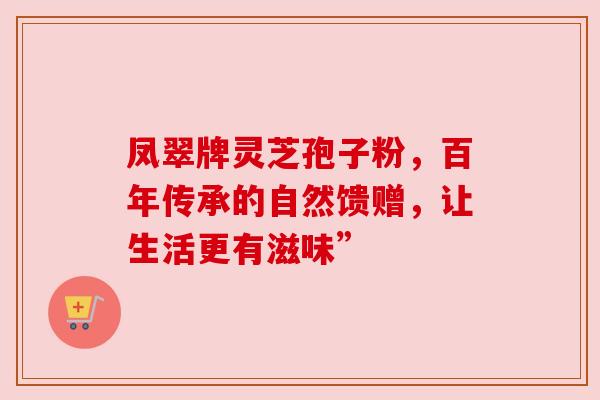 凤翠牌灵芝孢子粉,百年传承的自然馈赠,让生活更有滋味” 凤翠牌灵芝孢子粉,百年传承的自然馈赠,让生活更有滋味”