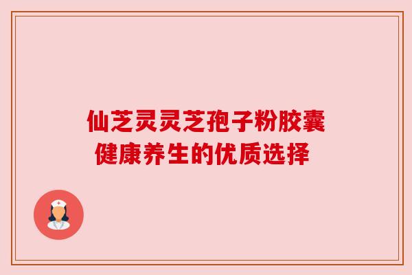 仙芝灵灵芝孢子粉胶囊 健康养生的优质选择 仙芝灵灵芝孢子粉胶囊 健康养生的优质选择