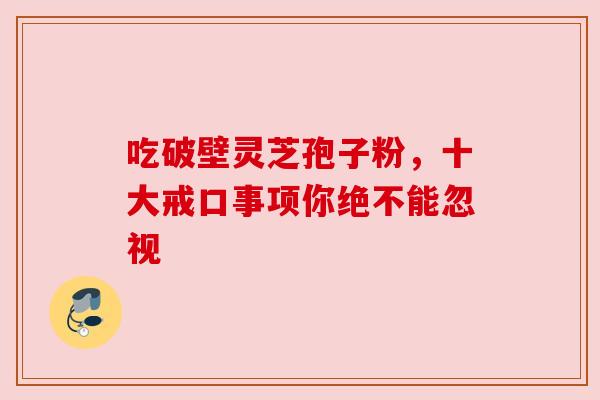 吃破壁灵芝孢子粉,十大戒口事项你绝不能忽视 吃破壁灵芝孢子粉,十大戒口事项你绝不能忽视