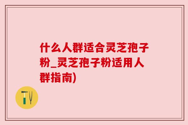 什么人群适合灵芝孢子粉_灵芝孢子粉适用人群指南)