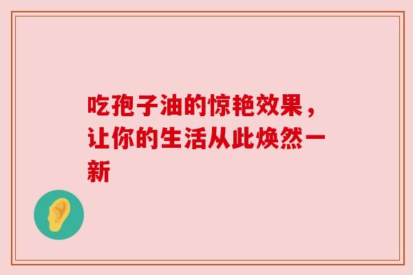 吃孢子油的惊艳效果，让你的生活从此焕然一新