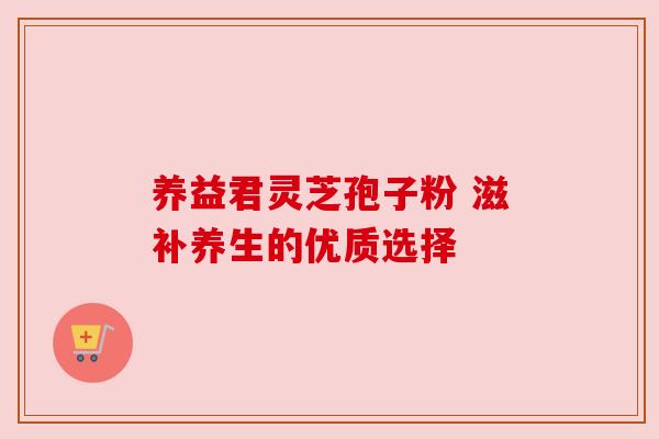养益君灵芝孢子粉 滋补养生的优质选择 养益君灵芝孢子粉 滋补养生的优质选择