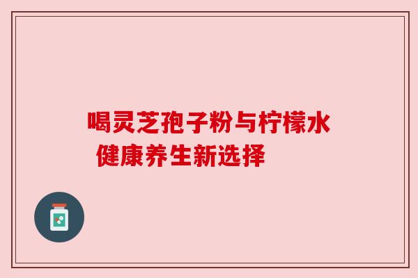 喝灵芝孢子粉与柠檬水 健康养生新选择 喝灵芝孢子粉与柠檬水 健康养生新选择