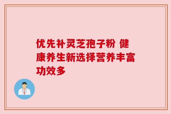 优先补灵芝孢子粉 健康养生新选择营养丰富功效多 优先补灵芝孢子粉 健康养生新选择营养丰富功效多