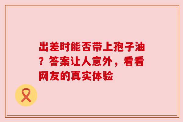 出差时能否带上孢子油?答案让人意外,看看网友的真实体验 出差时能否带上孢子油?答案让人意外,看看网友的真实体验