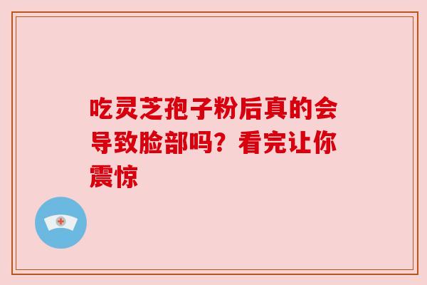 吃灵芝孢子粉后真的会导致脸部吗?看完让你震惊 吃灵芝孢子粉后真的会导致脸部吗?看完让你震惊