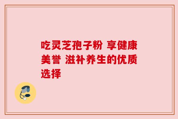 吃灵芝孢子粉 享健康美誉 滋补养生的优质选择 吃灵芝孢子粉 享健康美誉 滋补养生的优质选择