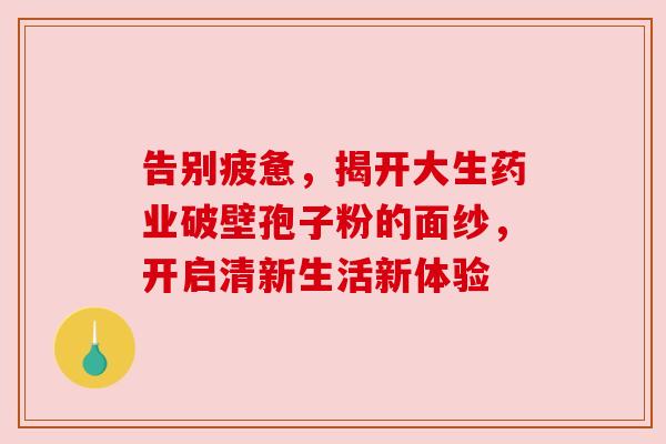 告别疲惫,揭开大生药业破壁孢子粉的面纱,开启清新生活新体验 告别疲惫,揭开大生药业破壁孢子粉的面纱,开启清新生活新体验