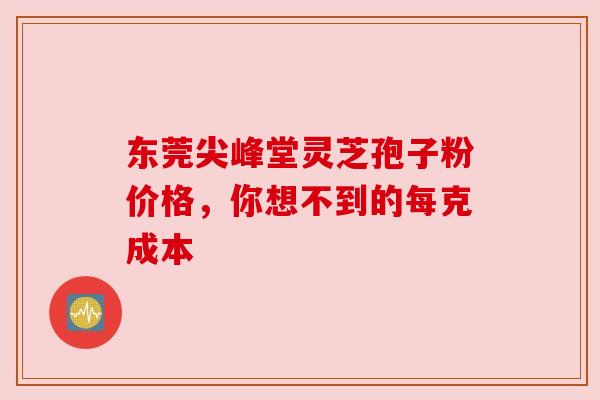 东莞尖峰堂灵芝孢子粉价格,你想不到的每克成本 东莞尖峰堂灵芝孢子粉价格,你想不到的每克成本