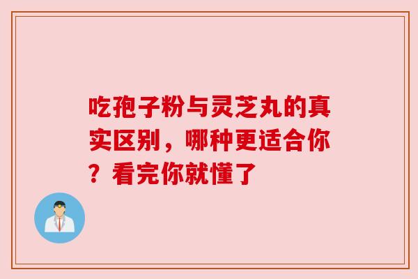 吃孢子粉与灵芝丸的真实区别,哪种更适合你?看完你就懂了 吃孢子粉与灵芝丸的真实区别,哪种更适合你?看完你就懂了