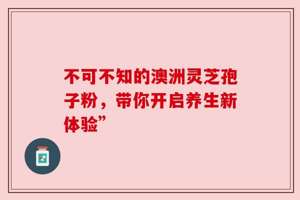 不可不知的澳洲灵芝孢子粉,带你开启养生新体验” 不可不知的澳洲灵芝孢子粉,带你开启养生新体验”
