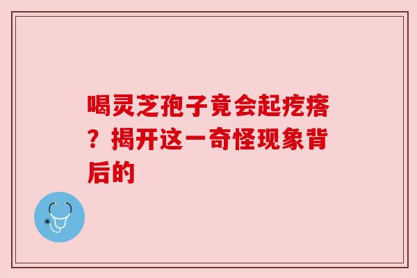 喝灵芝孢子竟会起疙瘩?揭开这一奇怪现象背后的 喝灵芝孢子竟会起疙瘩?揭开这一奇怪现象背后的