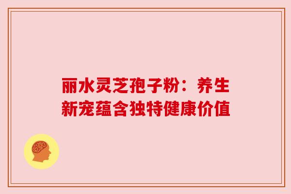 丽水灵芝孢子粉:养生新宠蕴含独特健康价值 丽水灵芝孢子粉:养生新宠蕴含独特健康价值