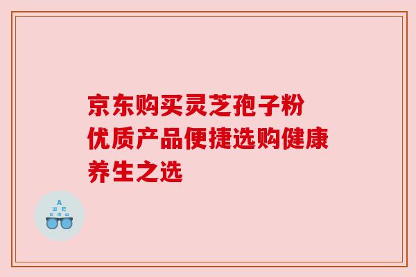 京东购买灵芝孢子粉 优质产品便捷选购健康养生之选