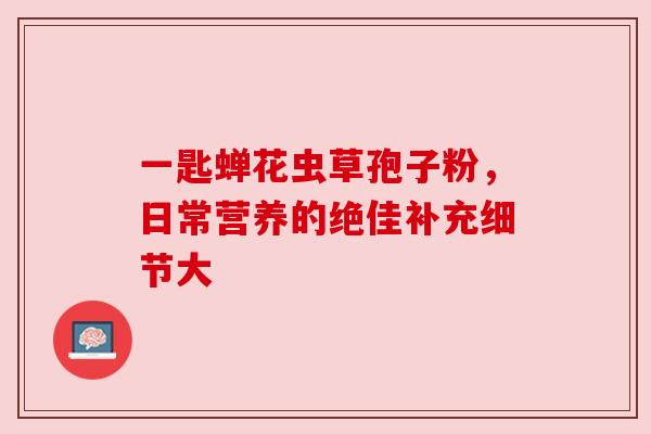 一匙蝉花虫草孢子粉，日常营养的绝佳补充细节大