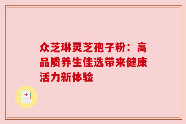 众芝琳灵芝孢子粉:高品质养生佳选带来健康活力新体验 众芝琳灵芝孢子粉:高品质养生佳选带来健康活力新体验