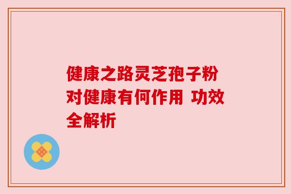 健康之路灵芝孢子粉 对健康有何作用 功效全解析