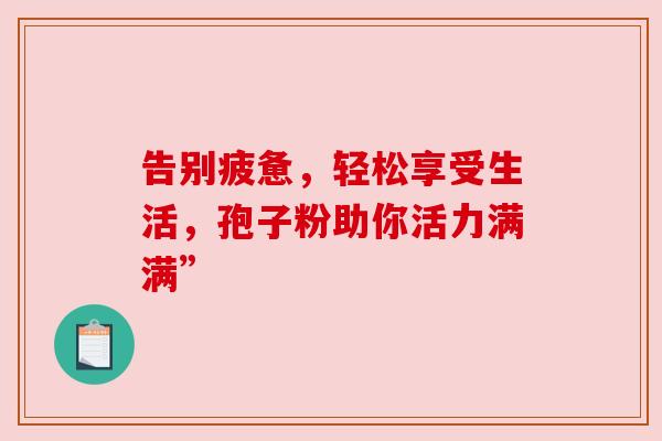 告别疲惫，轻松享受生活，孢子粉助你活力满满”