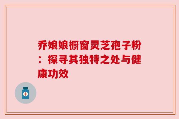 乔娘娘橱窗灵芝孢子粉:探寻其独特之处与健康功效 乔娘娘橱窗灵芝孢子粉:探寻其独特之处与健康功效