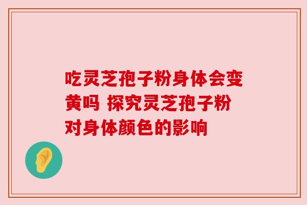 吃灵芝孢子粉身体会变黄吗 探究灵芝孢子粉对身体颜色的影响
