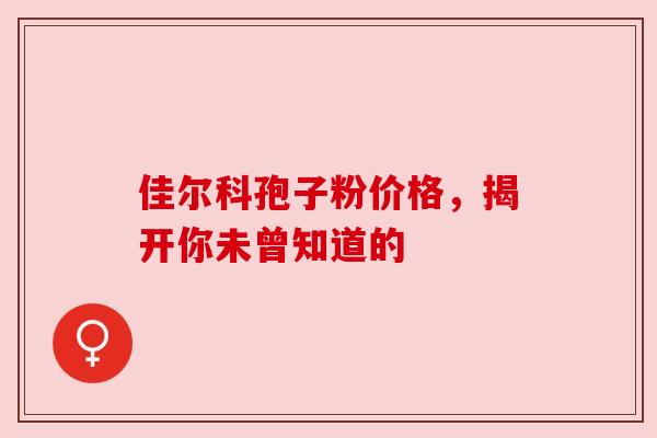 佳尔科孢子粉价格,揭开你未曾知道的 佳尔科孢子粉价格,揭开你未曾知道的