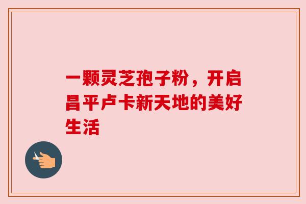一颗灵芝孢子粉，开启昌平卢卡新天地的美好生活