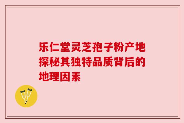 乐仁堂灵芝孢子粉产地探秘其独特品质背后的地理因素 乐仁堂灵芝孢子粉产地探秘其独特品质背后的地理因素
