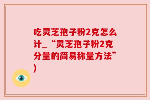吃灵芝孢子粉2克怎么计_“灵芝孢子粉2克分量的简易称量方法”) 吃灵芝孢子粉2克怎么计_“灵芝孢子粉2克分量的简易称量方法”)