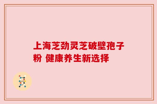 上海芝劲灵芝破壁孢子粉 健康养生新选择 上海芝劲灵芝破壁孢子粉 健康养生新选择