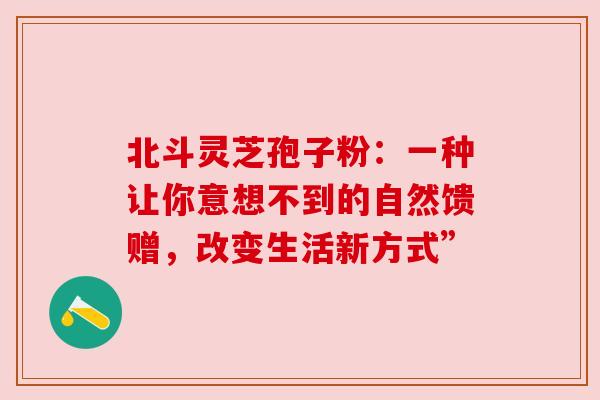 北斗灵芝孢子粉:一种让你意想不到的自然馈赠,改变生活新方式” 北斗灵芝孢子粉:一种让你意想不到的自然馈赠,改变生活新方式”
