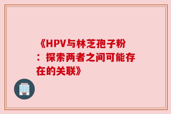 《HPV与林芝孢子粉:探索两者之间可能存在的关联》 《HPV与林芝孢子粉:探索两者之间可能存在的关联》