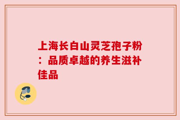 上海长白山灵芝孢子粉:品质卓越的养生滋补佳品 上海长白山灵芝孢子粉:品质卓越的养生滋补佳品