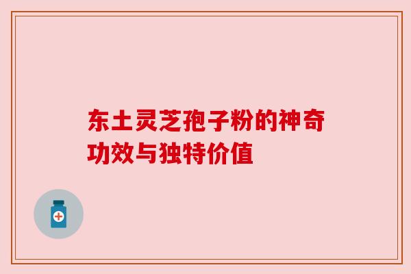 东土灵芝孢子粉的神奇功效与独特价值