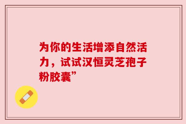 为你的生活增添自然活力,试试汉恒灵芝孢子粉胶囊” 为你的生活增添自然活力,试试汉恒灵芝孢子粉胶囊”
