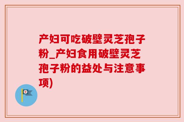 产妇可吃破壁灵芝孢子粉_产妇食用破壁灵芝孢子粉的益处与注意事项) 产妇可吃破壁灵芝孢子粉_产妇食用破壁灵芝孢子粉的益处与注意事项)