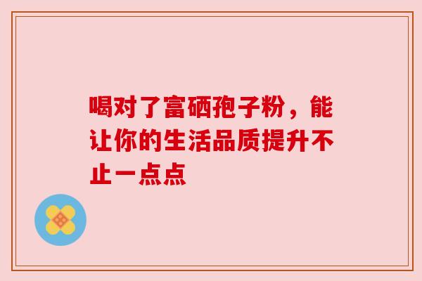 喝对了富硒孢子粉,能让你的生活品质提升不止一点点 喝对了富硒孢子粉,能让你的生活品质提升不止一点点