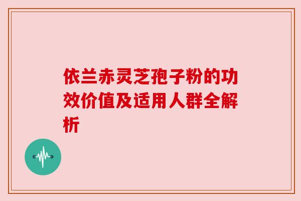 依兰赤灵芝孢子粉的功效价值及适用人群全解析 依兰赤灵芝孢子粉的功效价值及适用人群全解析