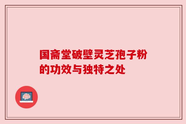 国斋堂破壁灵芝孢子粉的功效与独特之处 国斋堂破壁灵芝孢子粉的功效与独特之处