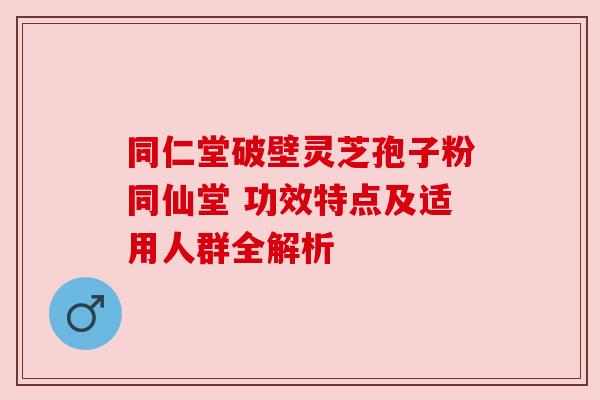 同仁堂破壁灵芝孢子粉同仙堂 功效特点及适用人群全解析 同仁堂破壁灵芝孢子粉同仙堂 功效特点及适用人群全解析