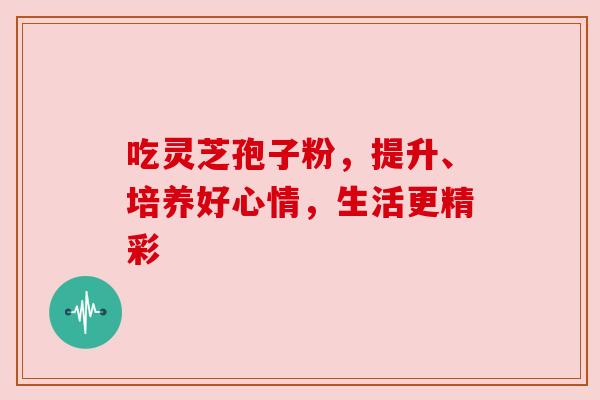 吃灵芝孢子粉，提升、培养好心情，生活更精彩